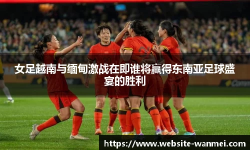 女足越南与缅甸激战在即谁将赢得东南亚足球盛宴的胜利
