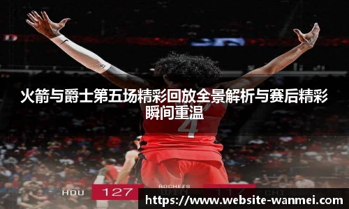 火箭与爵士第五场精彩回放全景解析与赛后精彩瞬间重温
